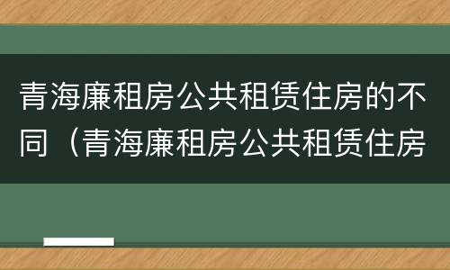 青海廉租房公共租赁住房的不同（青海廉租房公共租赁住房的不同标准）
