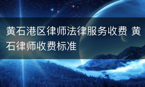 黄石港区律师法律服务收费 黄石律师收费标准