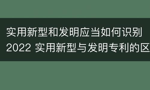 实用新型和发明应当如何识别2022 实用新型与发明专利的区别有哪些