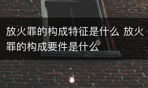 放火罪的构成特征是什么 放火罪的构成要件是什么