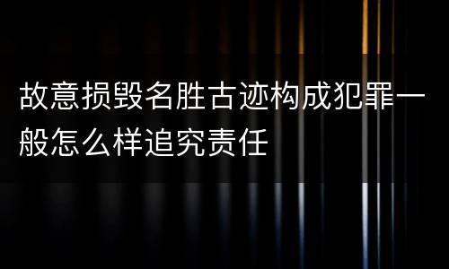 故意损毁名胜古迹构成犯罪一般怎么样追究责任