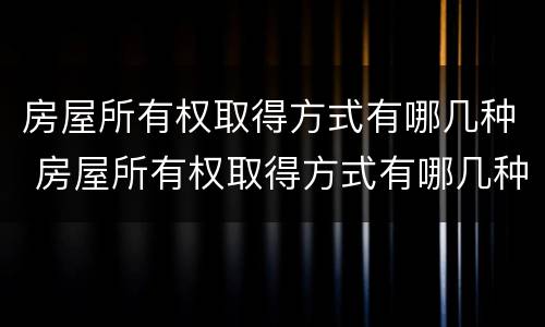 房屋所有权取得方式有哪几种 房屋所有权取得方式有哪几种形式