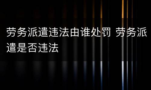 劳务派遣违法由谁处罚 劳务派遣是否违法