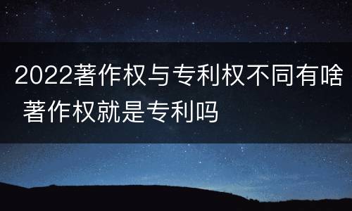 2022著作权与专利权不同有啥 著作权就是专利吗