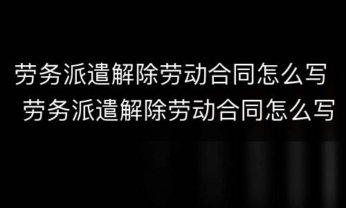 劳务派遣解除劳动合同怎么写 劳务派遣解除劳动合同怎么写证明