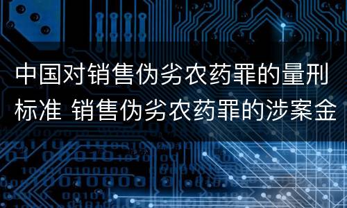 中国对销售伪劣农药罪的量刑标准 销售伪劣农药罪的涉案金额如何区分