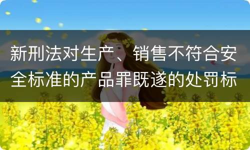 新刑法对生产、销售不符合安全标准的产品罪既遂的处罚标准
