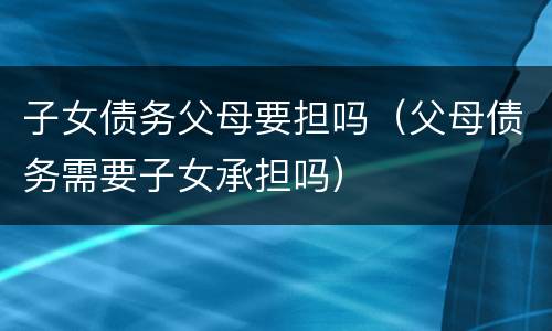 子女债务父母要担吗（父母债务需要子女承担吗）