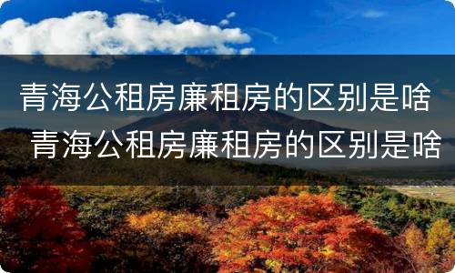 青海公租房廉租房的区别是啥 青海公租房廉租房的区别是啥呀