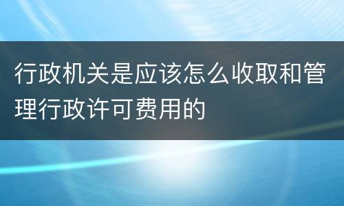 行政机关是应该怎么收取和管理行政许可费用的
