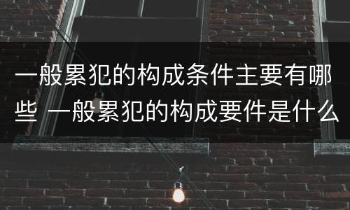 一般累犯的构成条件主要有哪些 一般累犯的构成要件是什么