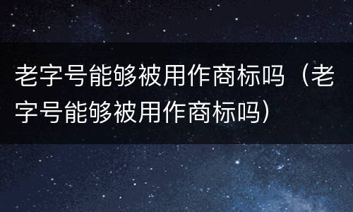 老字号能够被用作商标吗（老字号能够被用作商标吗）
