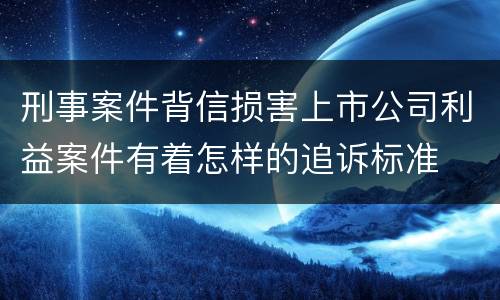 刑事案件背信损害上市公司利益案件有着怎样的追诉标准