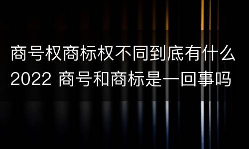 商号权商标权不同到底有什么2022 商号和商标是一回事吗