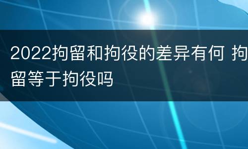 2022拘留和拘役的差异有何 拘留等于拘役吗
