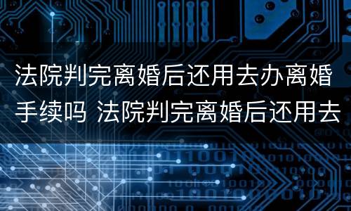 法院判完离婚后还用去办离婚手续吗 法院判完离婚后还用去办离婚手续吗要多久