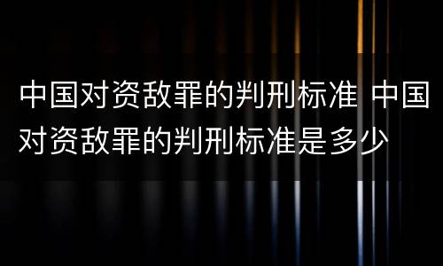 中国对资敌罪的判刑标准 中国对资敌罪的判刑标准是多少
