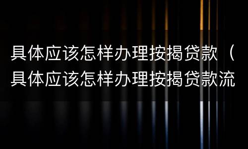 具体应该怎样办理按揭贷款（具体应该怎样办理按揭贷款流程）