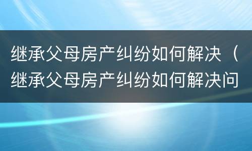 继承父母房产纠纷如何解决（继承父母房产纠纷如何解决问题）