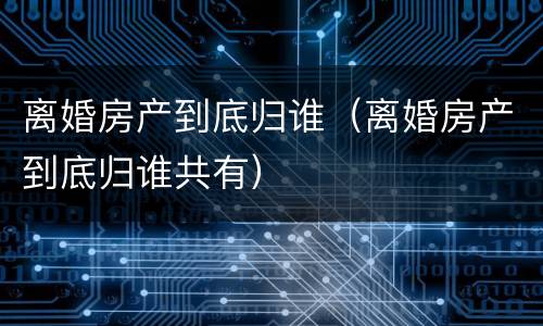 离婚房产到底归谁（离婚房产到底归谁共有）