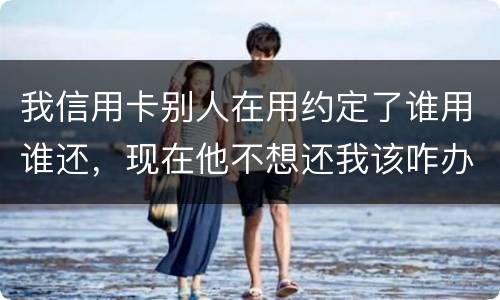 我信用卡别人在用约定了谁用谁还，现在他不想还我该咋办
