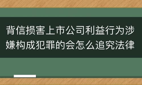 背信损害上市公司利益行为涉嫌构成犯罪的会怎么追究法律责任