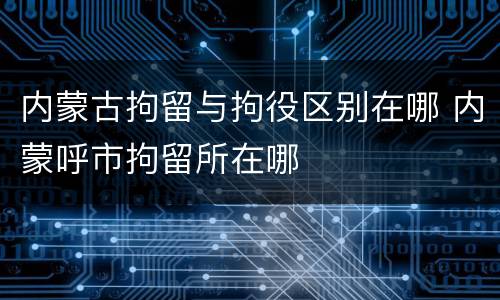 内蒙古拘留与拘役区别在哪 内蒙呼市拘留所在哪