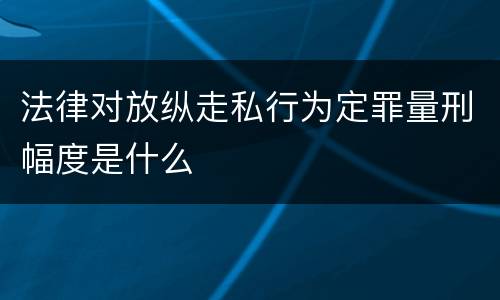 法律对放纵走私行为定罪量刑幅度是什么