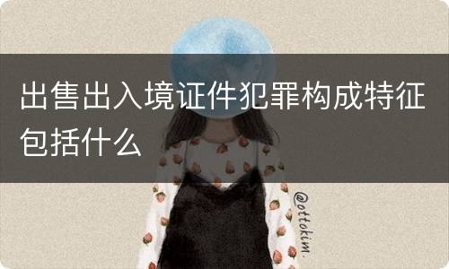 出售出入境证件犯罪构成特征包括什么