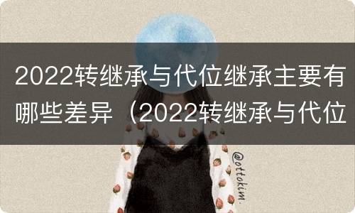 2022转继承与代位继承主要有哪些差异（2022转继承与代位继承主要有哪些差异呢）