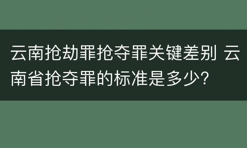 云南抢劫罪抢夺罪关键差别 云南省抢夺罪的标准是多少?