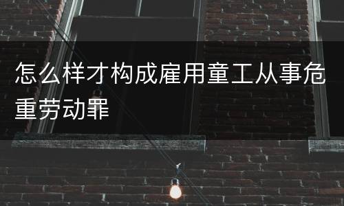 怎么样才构成雇用童工从事危重劳动罪