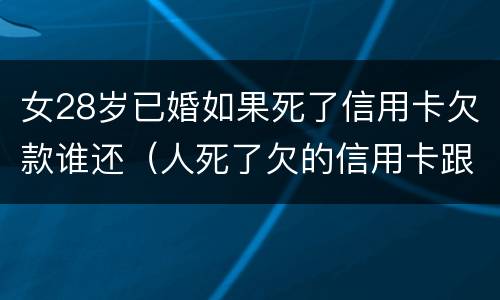 女28岁已婚如果死了信用卡欠款谁还（人死了欠的信用卡跟贷款配偶需要还吗）