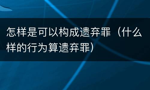 怎样是可以构成遗弃罪（什么样的行为算遗弃罪）