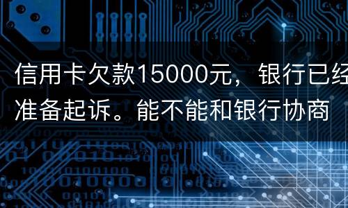 信用卡欠款15000元，银行已经准备起诉。能不能和银行协商还款