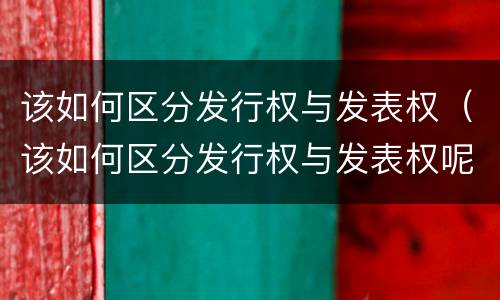 该如何区分发行权与发表权（该如何区分发行权与发表权呢）