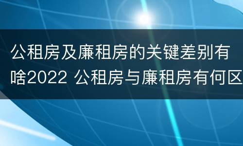 公租房及廉租房的关键差别有啥2022 公租房与廉租房有何区别