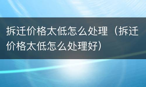 拆迁价格太低怎么处理（拆迁价格太低怎么处理好）