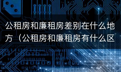 公租房和廉租房差别在什么地方（公租房和廉租房有什么区别呢）