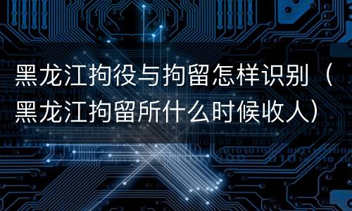 黑龙江拘役与拘留怎样识别（黑龙江拘留所什么时候收人）