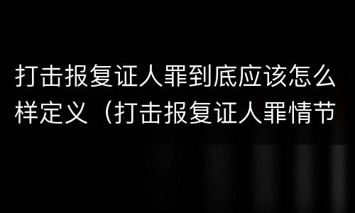 打击报复证人罪到底应该怎么样定义（打击报复证人罪情节严重）