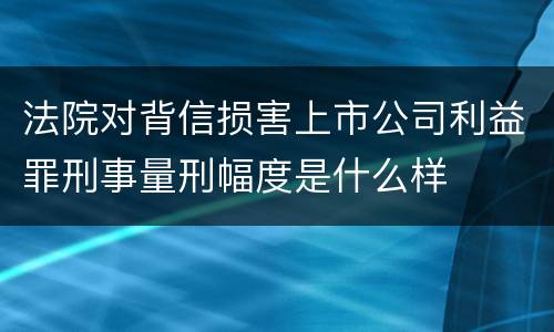 法院对背信损害上市公司利益罪刑事量刑幅度是什么样