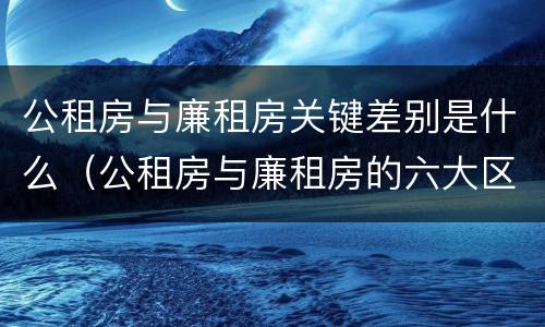 公租房与廉租房关键差别是什么（公租房与廉租房的六大区别）