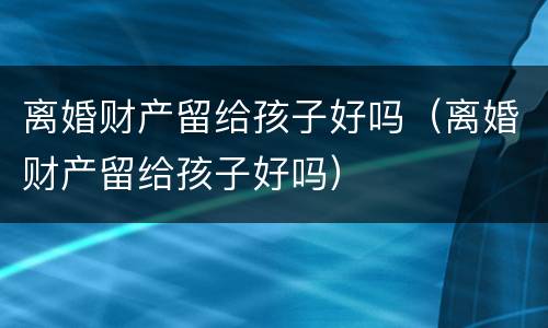 离婚财产留给孩子好吗（离婚财产留给孩子好吗）