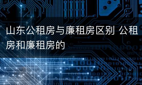 山东公租房与廉租房区别 公租房和廉租房的