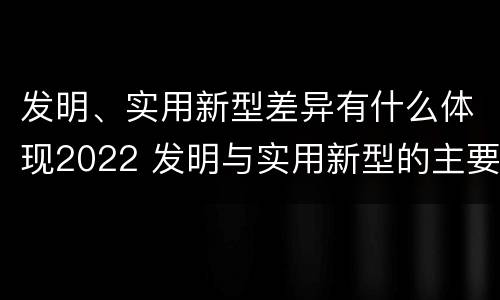 发明、实用新型差异有什么体现2022 发明与实用新型的主要区别