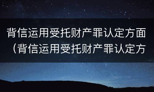 背信运用受托财产罪认定方面（背信运用受托财产罪认定方面怎么写）