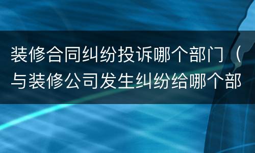 装修合同纠纷投诉哪个部门（与装修公司发生纠纷给哪个部门投诉）