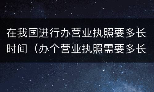 在我国进行办营业执照要多长时间（办个营业执照需要多长时间）