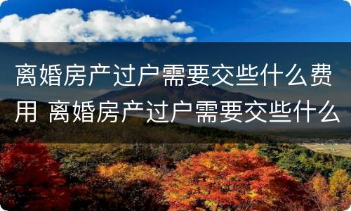 离婚房产过户需要交些什么费用 离婚房产过户需要交些什么费用和手续费